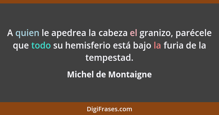 A quien le apedrea la cabeza el granizo, parécele que todo su hemisferio está bajo la furia de la tempestad.... - Michel de Montaigne