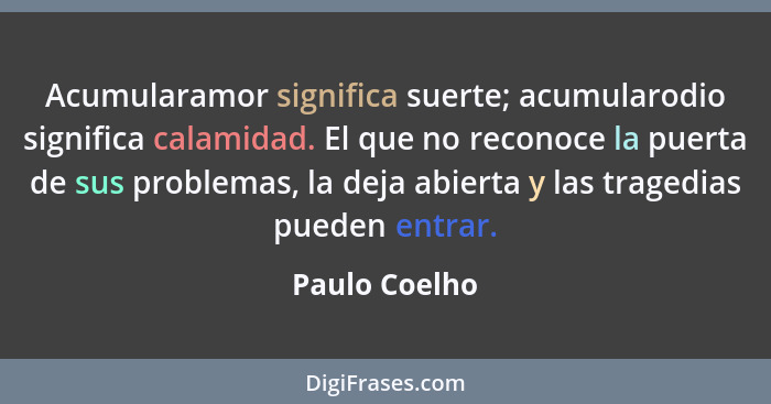 Acumularamor significa suerte; acumularodio significa calamidad. El que no reconoce la puerta de sus problemas, la deja abierta y las t... - Paulo Coelho