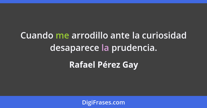 Cuando me arrodillo ante la curiosidad desaparece la prudencia.... - Rafael Pérez Gay