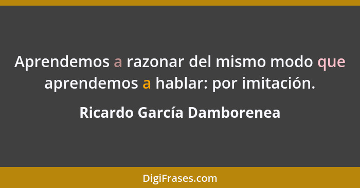 Aprendemos a razonar del mismo modo que aprendemos a hablar: por imitación.... - Ricardo García Damborenea