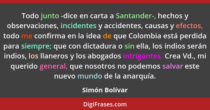 Todo junto -dice en carta a Santander-, hechos y observaciones, incidentes y accidentes, causas y efectos, todo me confirma en la idea... - Simón Bolívar