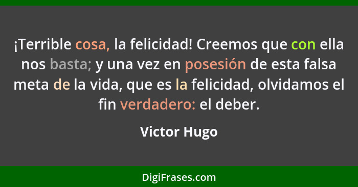 ¡Terrible cosa, la felicidad! Creemos que con ella nos basta; y una vez en posesión de esta falsa meta de la vida, que es la felicidad,... - Victor Hugo