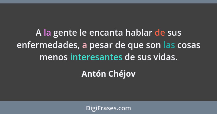 A la gente le encanta hablar de sus enfermedades, a pesar de que son las cosas menos interesantes de sus vidas.... - Antón Chéjov