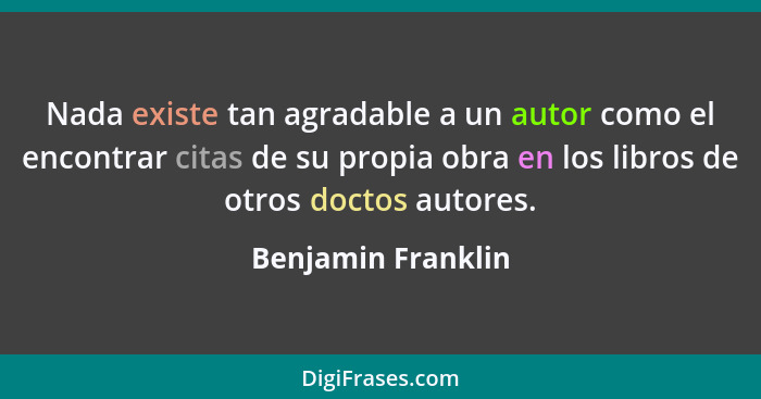 Nada existe tan agradable a un autor como el encontrar citas de su propia obra en los libros de otros doctos autores.... - Benjamin Franklin