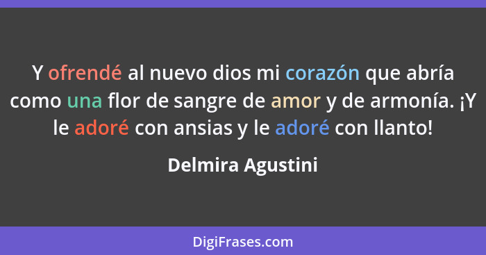 Y ofrendé al nuevo dios mi corazón que abría como una flor de sangre de amor y de armonía. ¡Y le adoré con ansias y le adoré con ll... - Delmira Agustini