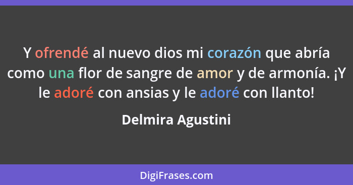 Y ofrendé al nuevo dios mi corazón que abría como una flor de sangre de amor y de armonía. ¡Y le adoré con ansias y le adoré con ll... - Delmira Agustini