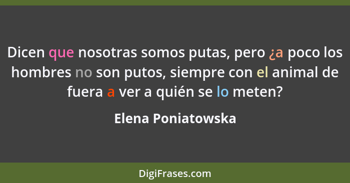 Dicen que nosotras somos putas, pero ¿a poco los hombres no son putos, siempre con el animal de fuera a ver a quién se lo meten?... - Elena Poniatowska