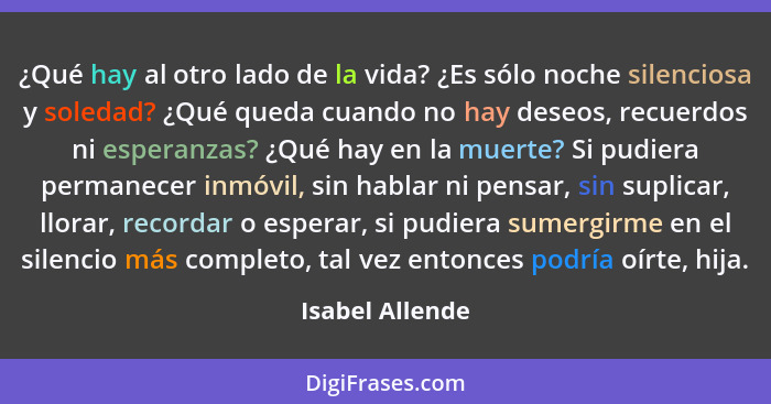 ¿Qué hay al otro lado de la vida? ¿Es sólo noche silenciosa y soledad? ¿Qué queda cuando no hay deseos, recuerdos ni esperanzas? ¿Qué... - Isabel Allende