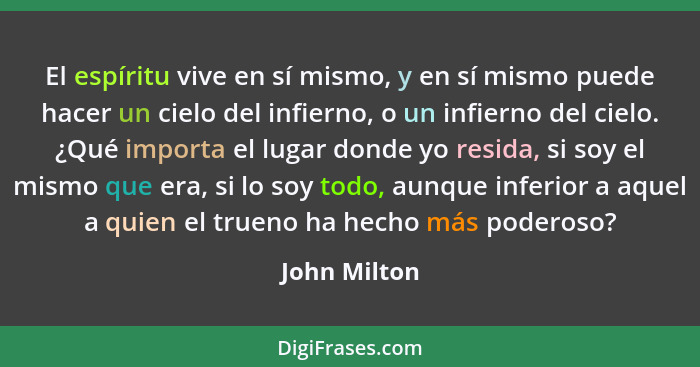 El espíritu vive en sí mismo, y en sí mismo puede hacer un cielo del infierno, o un infierno del cielo. ¿Qué importa el lugar donde yo r... - John Milton