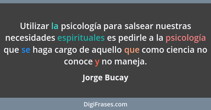 Utilizar la psicología para salsear nuestras necesidades espirituales es pedirle a la psicología que se haga cargo de aquello que como c... - Jorge Bucay