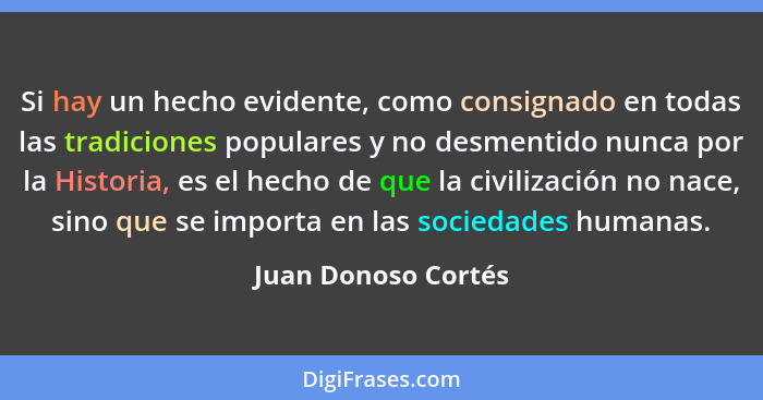 Si hay un hecho evidente, como consignado en todas las tradiciones populares y no desmentido nunca por la Historia, es el hecho d... - Juan Donoso Cortés