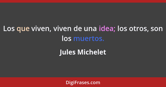 Los que viven, viven de una idea; los otros, son los muertos.... - Jules Michelet