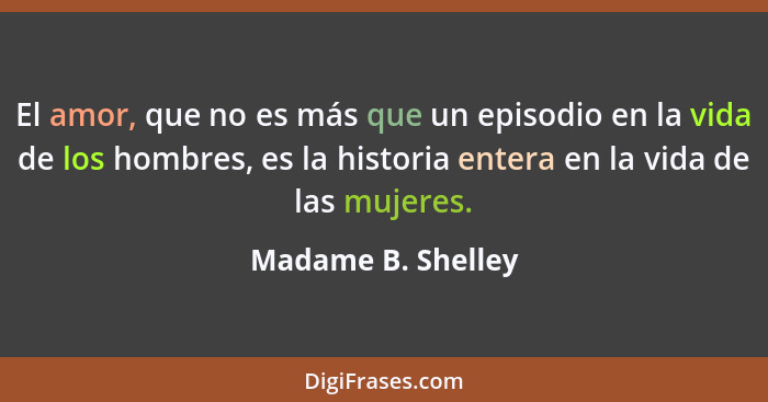 El amor, que no es más que un episodio en la vida de los hombres, es la historia entera en la vida de las mujeres.... - Madame B. Shelley