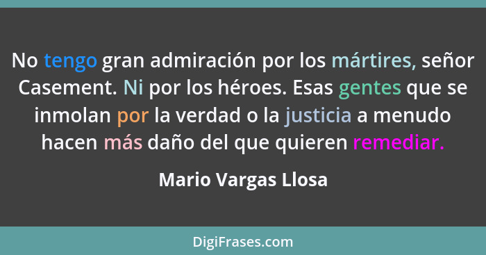 No tengo gran admiración por los mártires, señor Casement. Ni por los héroes. Esas gentes que se inmolan por la verdad o la justi... - Mario Vargas Llosa