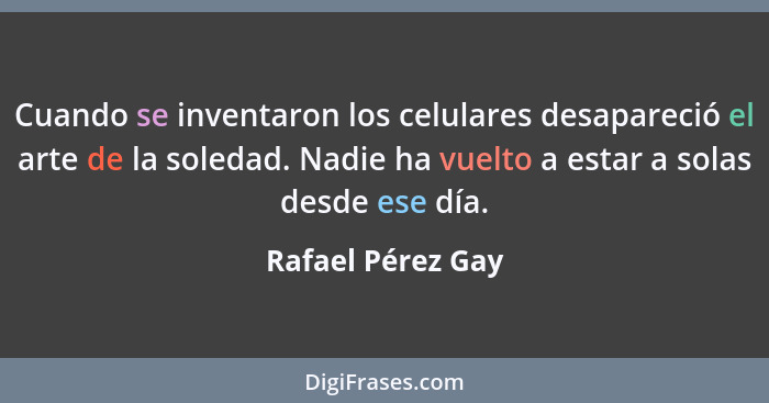 Cuando se inventaron los celulares desapareció el arte de la soledad. Nadie ha vuelto a estar a solas desde ese día.... - Rafael Pérez Gay