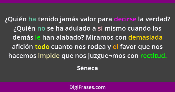 ¿Quién ha tenido jamás valor para decirse la verdad? ¿Quién no se ha adulado a sí mismo cuando los demás le han alabado? Miramos con demasiad... - Séneca