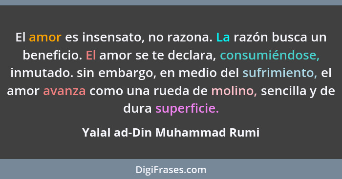 El amor es insensato, no razona. La razón busca un beneficio. El amor se te declara, consumiéndose, inmutado. sin embargo... - Yalal ad-Din Muhammad Rumi