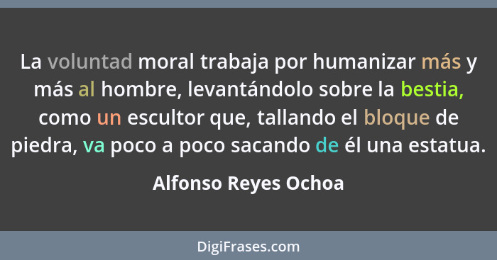 La voluntad moral trabaja por humanizar más y más al hombre, levantándolo sobre la bestia, como un escultor que, tallando el blo... - Alfonso Reyes Ochoa