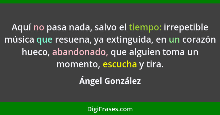 Aquí no pasa nada, salvo el tiempo: irrepetible música que resuena, ya extinguida, en un corazón hueco, abandonado, que alguien toma... - Ángel González