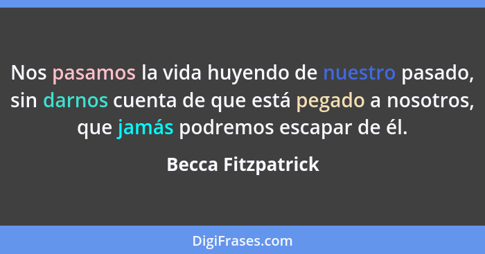 Nos pasamos la vida huyendo de nuestro pasado, sin darnos cuenta de que está pegado a nosotros, que jamás podremos escapar de él.... - Becca Fitzpatrick