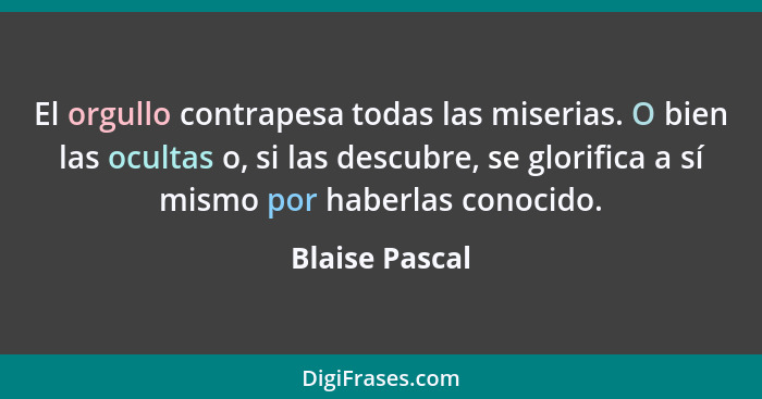 El orgullo contrapesa todas las miserias. O bien las ocultas o, si las descubre, se glorifica a sí mismo por haberlas conocido.... - Blaise Pascal