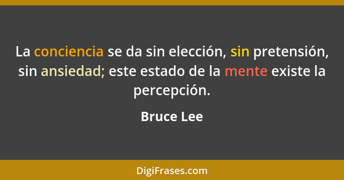 La conciencia se da sin elección, sin pretensión, sin ansiedad; este estado de la mente existe la percepción.... - Bruce Lee