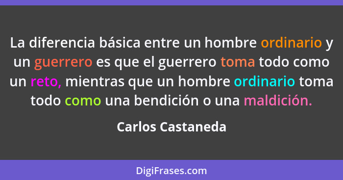 La diferencia básica entre un hombre ordinario y un guerrero es que el guerrero toma todo como un reto, mientras que un hombre ordi... - Carlos Castaneda