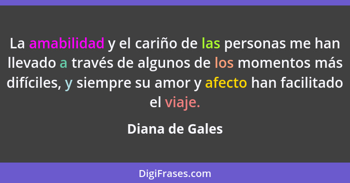 La amabilidad y el cariño de las personas me han llevado a través de algunos de los momentos más difíciles, y siempre su amor y afect... - Diana de Gales