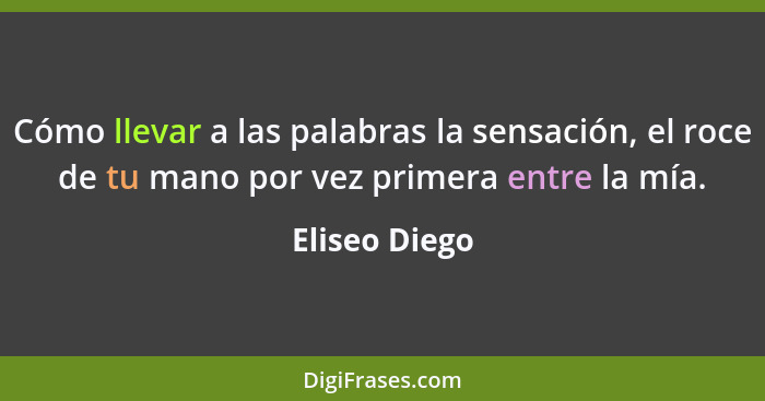 Cómo llevar a las palabras la sensación, el roce de tu mano por vez primera entre la mía.... - Eliseo Diego