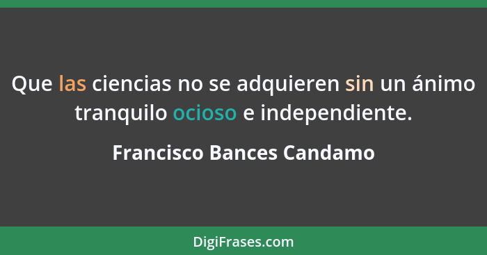 Que las ciencias no se adquieren sin un ánimo tranquilo ocioso e independiente.... - Francisco Bances Candamo