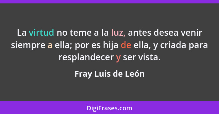 La virtud no teme a la luz, antes desea venir siempre a ella; por es hija de ella, y criada para resplandecer y ser vista.... - Fray Luis de León