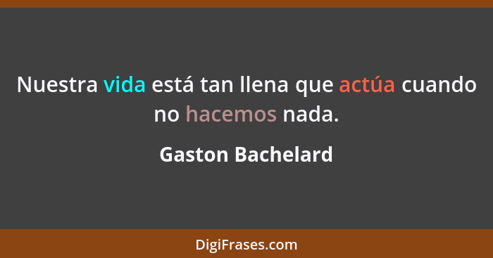 Nuestra vida está tan llena que actúa cuando no hacemos nada.... - Gaston Bachelard