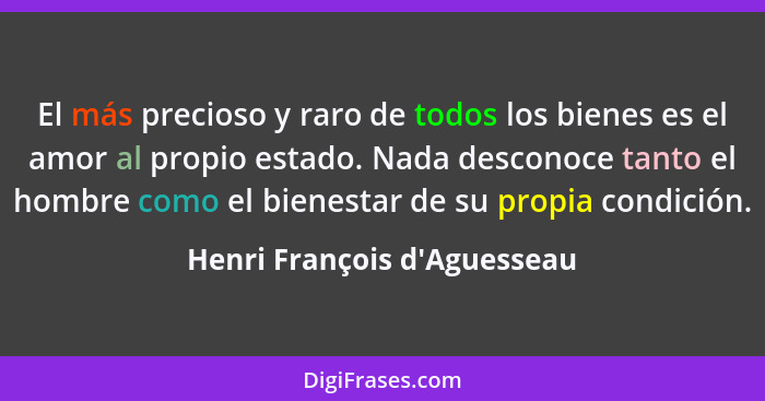 El más precioso y raro de todos los bienes es el amor al propio estado. Nada desconoce tanto el hombre como el bienes... - Henri François d'Aguesseau