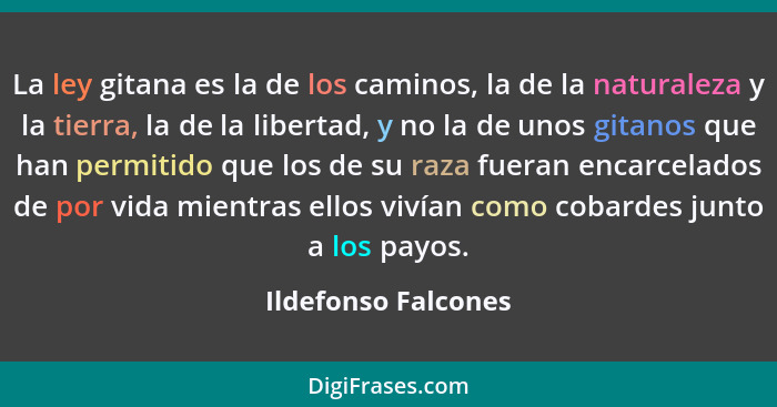 La ley gitana es la de los caminos, la de la naturaleza y la tierra, la de la libertad, y no la de unos gitanos que han permitido... - Ildefonso Falcones