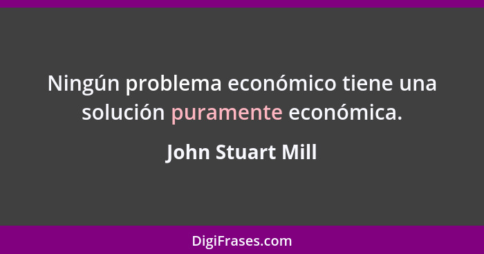 Ningún problema económico tiene una solución puramente económica.... - John Stuart Mill