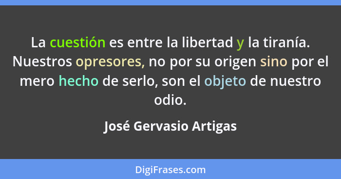 La cuestión es entre la libertad y la tiranía. Nuestros opresores, no por su origen sino por el mero hecho de serlo, son el ob... - José Gervasio Artigas