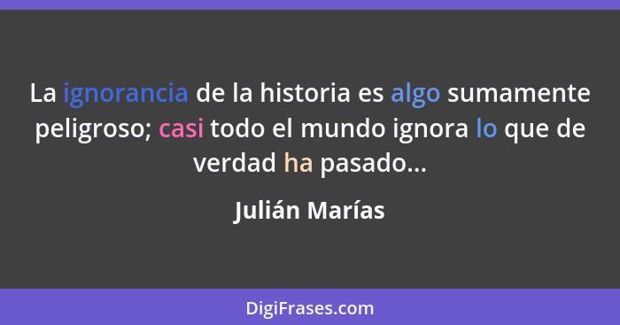 La ignorancia de la historia es algo sumamente peligroso; casi todo el mundo ignora lo que de verdad ha pasado...... - Julián Marías
