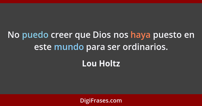 No puedo creer que Dios nos haya puesto en este mundo para ser ordinarios.... - Lou Holtz