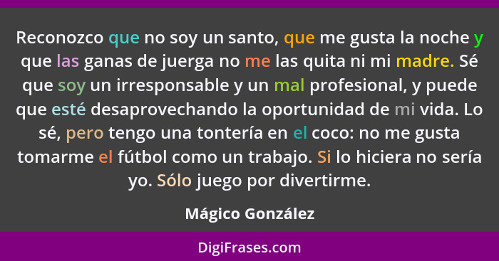 Reconozco que no soy un santo, que me gusta la noche y que las ganas de juerga no me las quita ni mi madre. Sé que soy un irresponsa... - Mágico González