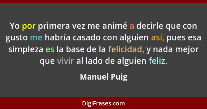 Yo por primera vez me animé a decirle que con gusto me habría casado con alguien así, pues esa simpleza es la base de la felicidad, y na... - Manuel Puig