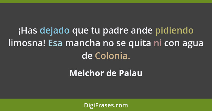 ¡Has dejado que tu padre ande pidiendo limosna! Esa mancha no se quita ni con agua de Colonia.... - Melchor de Palau