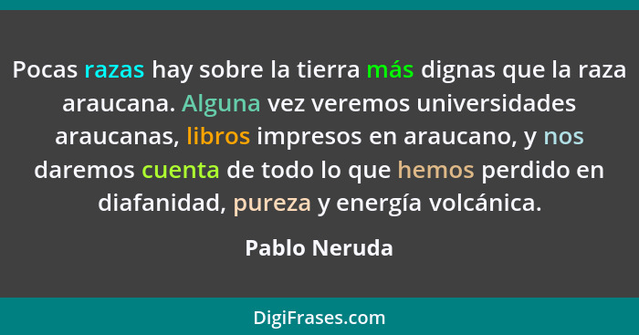 Pocas razas hay sobre la tierra más dignas que la raza araucana. Alguna vez veremos universidades araucanas, libros impresos en araucan... - Pablo Neruda