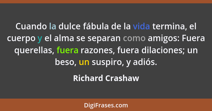 Cuando la dulce fábula de la vida termina, el cuerpo y el alma se separan como amigos: Fuera querellas, fuera razones, fuera dilacio... - Richard Crashaw