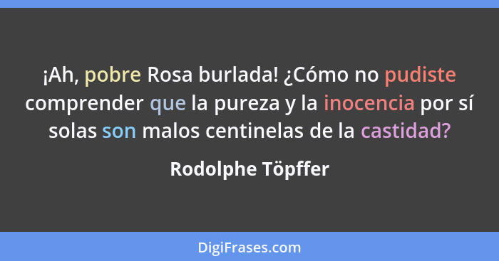 ¡Ah, pobre Rosa burlada! ¿Cómo no pudiste comprender que la pureza y la inocencia por sí solas son malos centinelas de la castidad?... - Rodolphe Töpffer