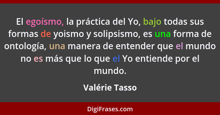 El egoísmo, la práctica del Yo, bajo todas sus formas de yoismo y solipsismo, es una forma de ontología, una manera de entender que el... - Valérie Tasso