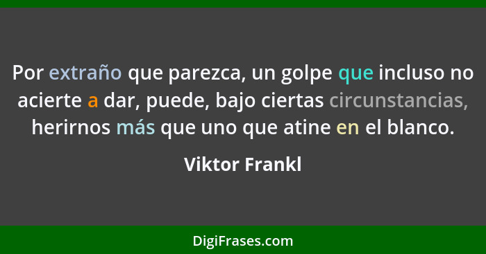 Por extraño que parezca, un golpe que incluso no acierte a dar, puede, bajo ciertas circunstancias, herirnos más que uno que atine en... - Viktor Frankl