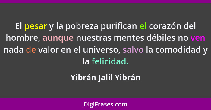 El pesar y la pobreza purifican el corazón del hombre, aunque nuestras mentes débiles no ven nada de valor en el universo, salvo... - Yibrán Jalil Yibrán