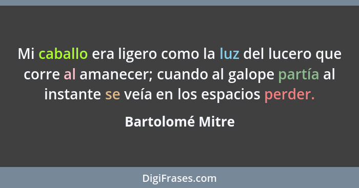 Mi caballo era ligero como la luz del lucero que corre al amanecer; cuando al galope partía al instante se veía en los espacios perd... - Bartolomé Mitre