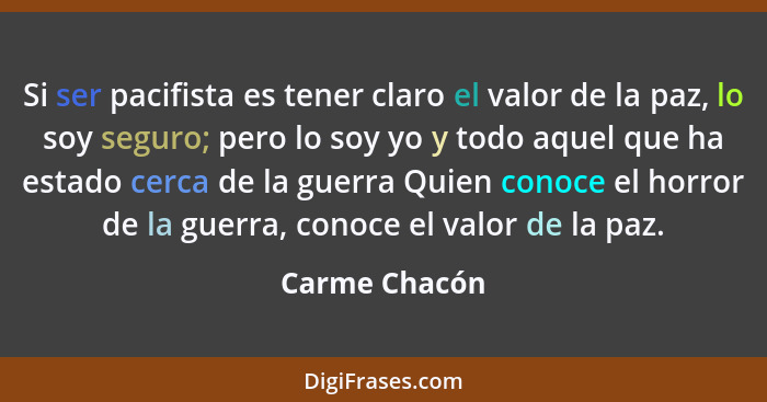 Si ser pacifista es tener claro el valor de la paz, lo soy seguro; pero lo soy yo y todo aquel que ha estado cerca de la guerra Quien c... - Carme Chacón