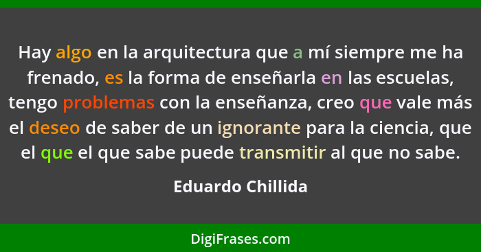 Hay algo en la arquitectura que a mí siempre me ha frenado, es la forma de enseñarla en las escuelas, tengo problemas con la enseña... - Eduardo Chillida